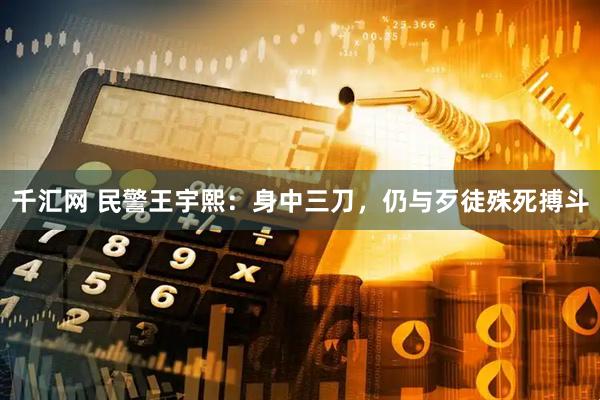 千汇网 民警王宇熙：身中三刀，仍与歹徒殊死搏斗
