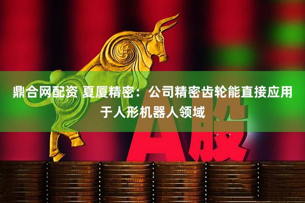 鼎合网配资 夏厦精密：公司精密齿轮能直接应用于人形机器人领域
