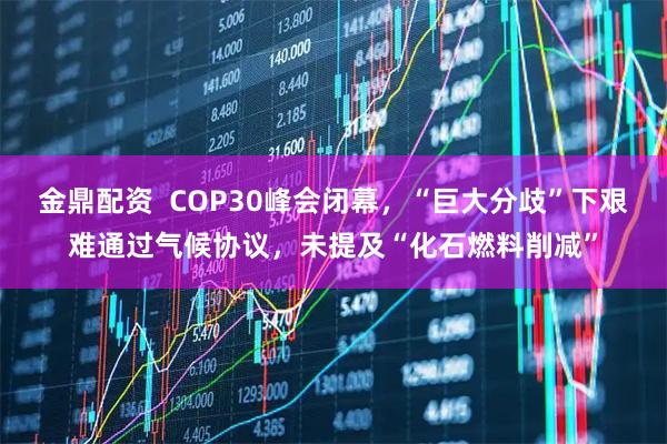金鼎配资  COP30峰会闭幕，“巨大分歧”下艰难通过气候协议，未提及“化石燃料削减”