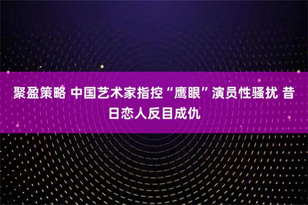 聚盈策略 中国艺术家指控“鹰眼”演员性骚扰 昔日恋人反目成仇