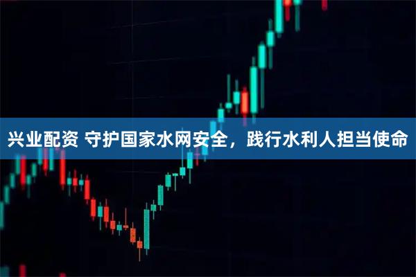 兴业配资 守护国家水网安全，践行水利人担当使命