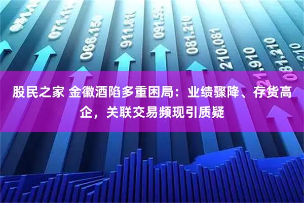 股民之家 金徽酒陷多重困局：业绩骤降、存货高企，关联交易频现引质疑