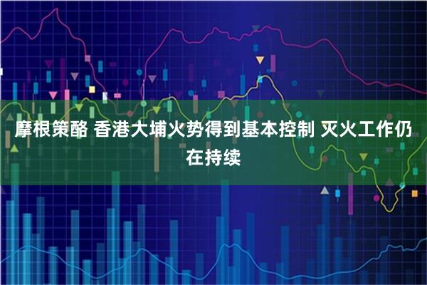 摩根策酪 香港大埔火势得到基本控制 灭火工作仍在持续