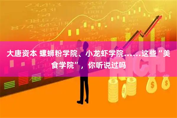 大唐资本 螺蛳粉学院、小龙虾学院……这些“美食学院”，你听说过吗