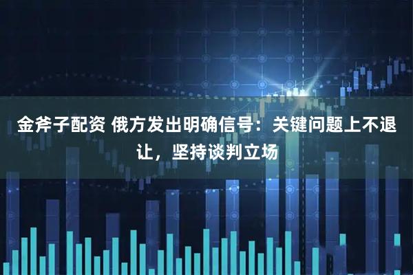 金斧子配资 俄方发出明确信号：关键问题上不退让，坚持谈判立场