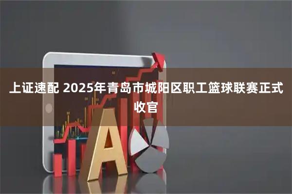 上证速配 2025年青岛市城阳区职工篮球联赛正式收官