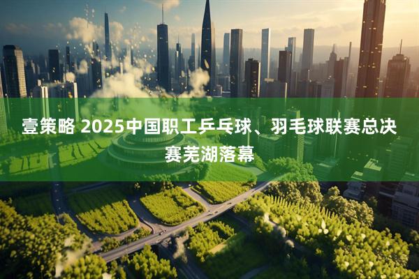 壹策略 2025中国职工乒乓球、羽毛球联赛总决赛芜湖落幕