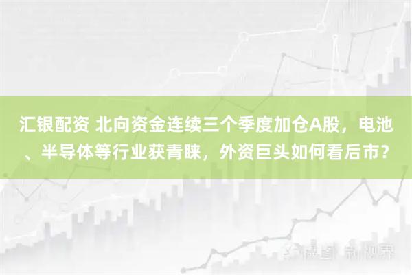 汇银配资 北向资金连续三个季度加仓A股，电池、半导体等行业获青睐，外资巨头如何看后市？