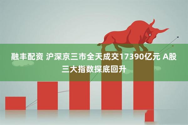 融丰配资 沪深京三市全天成交17390亿元 A股三大指数探底回升