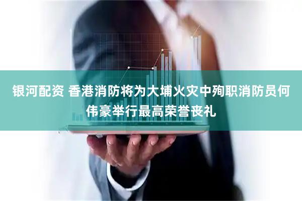 银河配资 香港消防将为大埔火灾中殉职消防员何伟豪举行最高荣誉丧礼