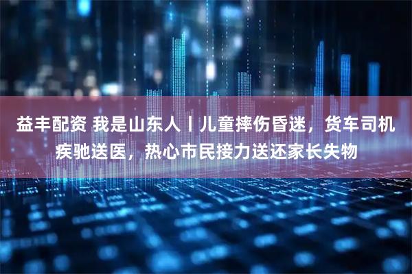 益丰配资 我是山东人丨儿童摔伤昏迷，货车司机疾驰送医，热心市民接力送还家长失物