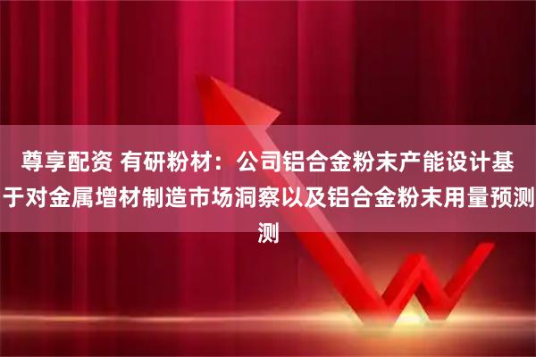 尊享配资 有研粉材：公司铝合金粉末产能设计基于对金属增材制造市场洞察以及铝合金粉末用量预测