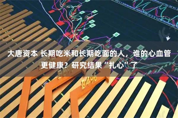 大唐资本 长期吃米和长期吃面的人，谁的心血管更健康？研究结果“扎心”了