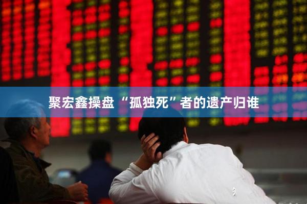 聚宏鑫操盘 “孤独死”者的遗产归谁