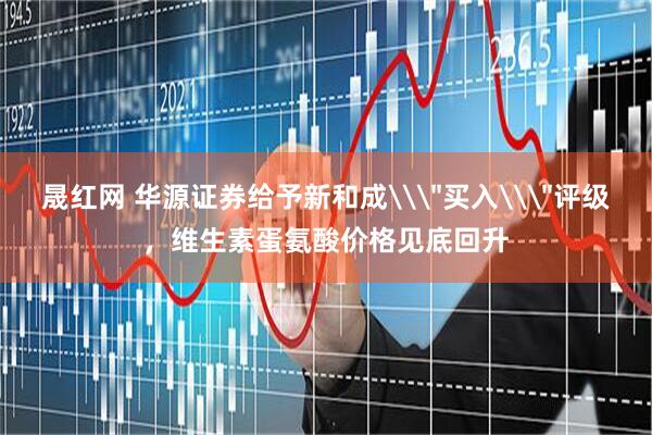 晟红网 华源证券给予新和成\＂买入\＂评级，维生素蛋氨酸价格见底回升
